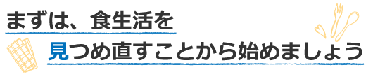 まずは、食生活を見つめ直すことから始めましょう