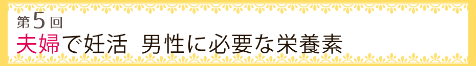 【第5回】夫婦で妊活　男性に必要な栄養素