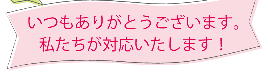 いつもありがとうございます。私たちが対応いたします！